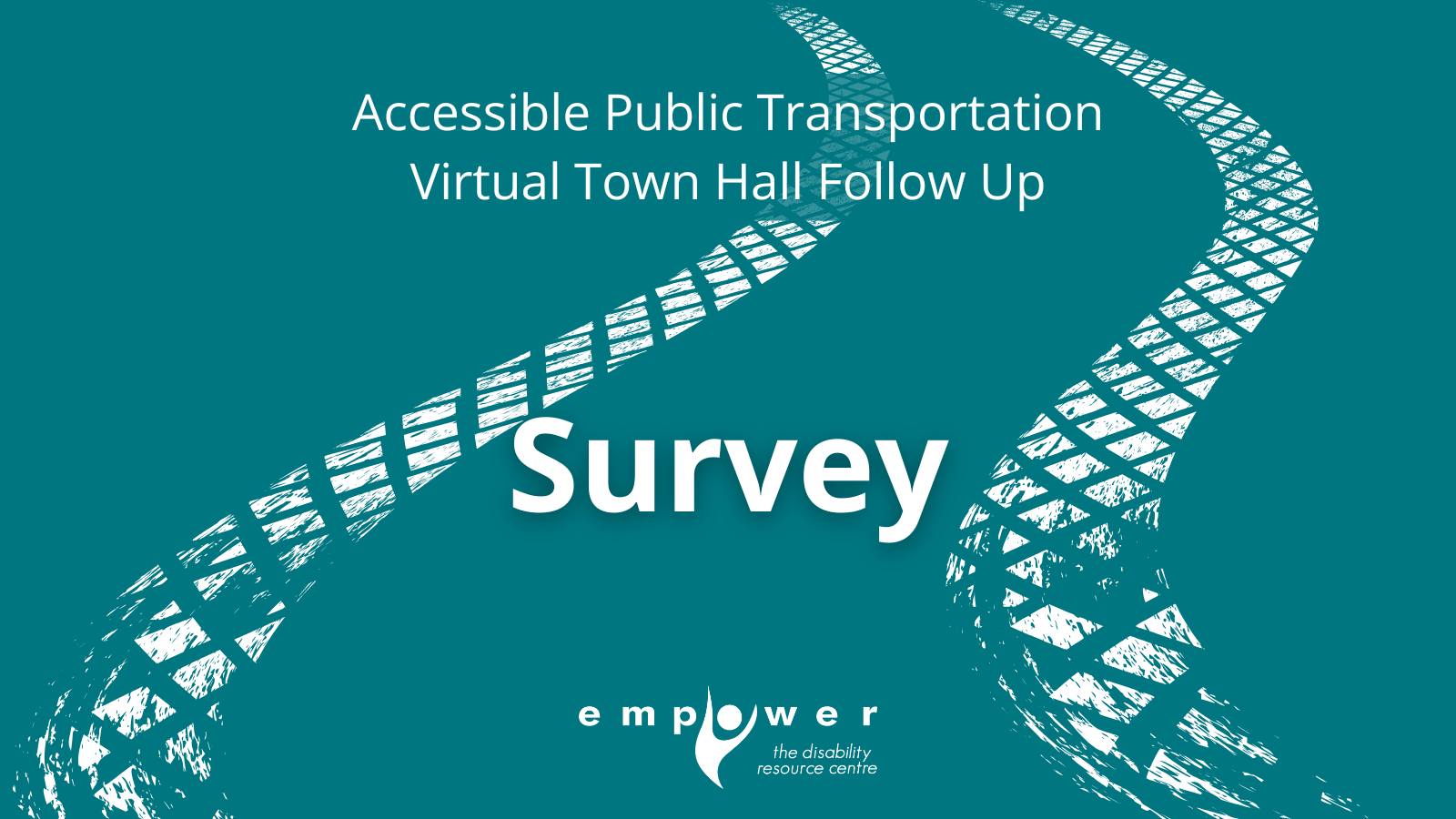 On a teal background there are a set of white tire tracks across the page. Text reads Accessible Public Transportation Virtual Town Hall Follow Up Survey. The Empower N L logo is centered at the bottom.